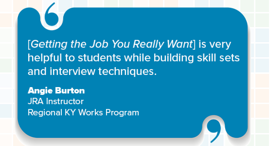 [Getting the Job You Really Want] is very helpful to students while building skill sets and interview techniques. Angie Burton, JRA Instructor, Regional KY Works Program